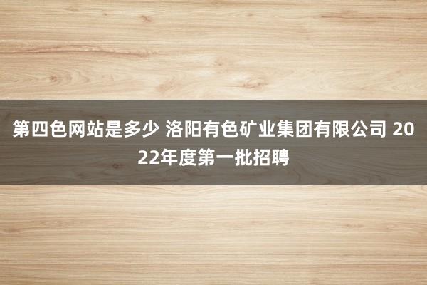 第四色网站是多少 洛阳有色矿业集团有限公司 2022年度第一批招聘