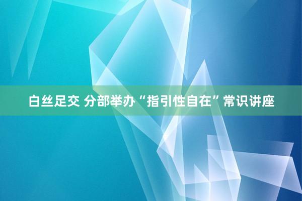 白丝足交 分部举办“指引性自在”常识讲座