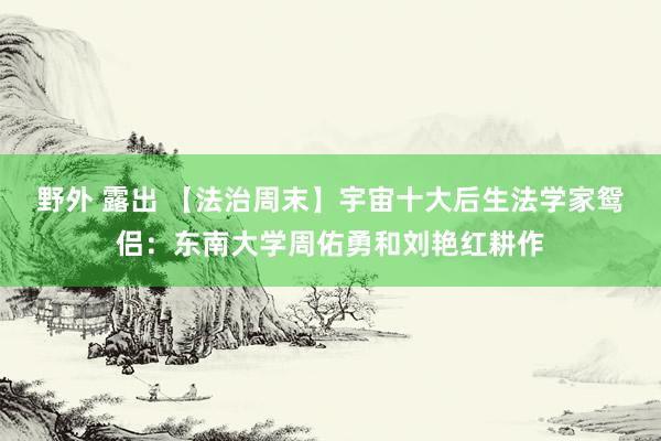 野外 露出 【法治周末】宇宙十大后生法学家鸳侣：东南大学周佑勇和刘艳红耕作