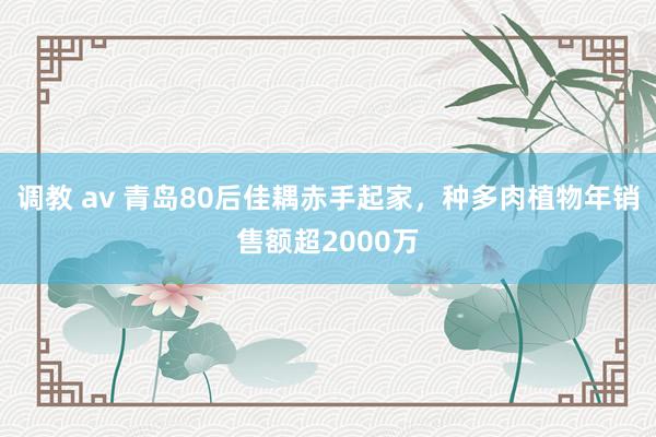 调教 av 青岛80后佳耦赤手起家，种多肉植物年销售额超2000万