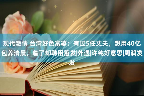 现代激情 台湾好色富婆：有过5任丈夫，想用40亿包养清晨，临了却聘用落发|外遇|许纯好意思|周润发