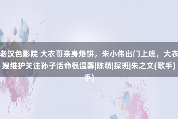 老汉色影院 大衣哥亲身烙饼，朱小伟出门上班，大衣嫂维护关注孙子活命很温馨|陈萌|探班|朱之文(歌手)