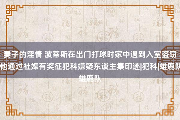 妻子的淫情 波蒂斯在出门打球时家中遇到入室盗窃 他通过社媒有奖征犯科嫌疑东谈主集印迹|犯科|雄鹿队