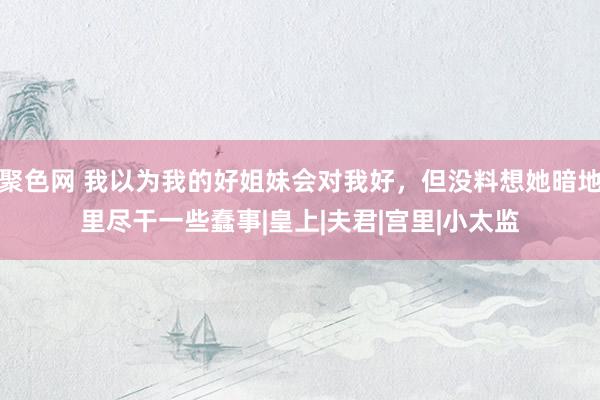 聚色网 我以为我的好姐妹会对我好，但没料想她暗地里尽干一些蠢事|皇上|夫君|宫里|小太监