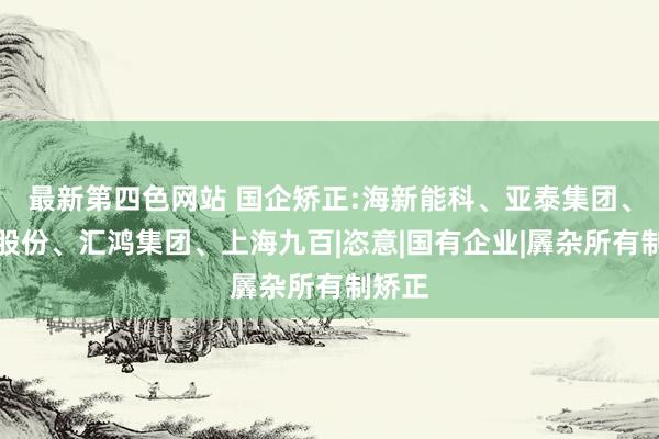 最新第四色网站 国企矫正:海新能科、亚泰集团、中南股份、汇鸿集团、上海九百|恣意|国有企业|羼杂所有制矫正