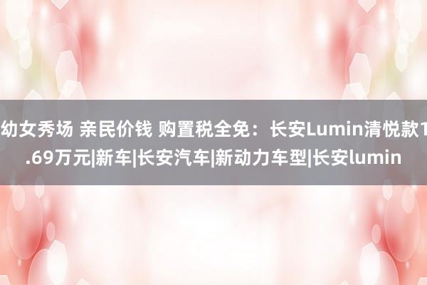 幼女秀场 亲民价钱 购置税全免：长安Lumin清悦款1.69万元|新车|长安汽车|新动力车型|长安lumin