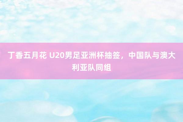 丁香五月花 U20男足亚洲杯抽签，中国队与澳大利亚队同组