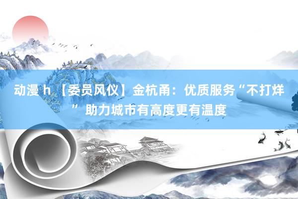 动漫 h 【委员风仪】金杭甬：优质服务“不打烊” 助力城市有高度更有温度