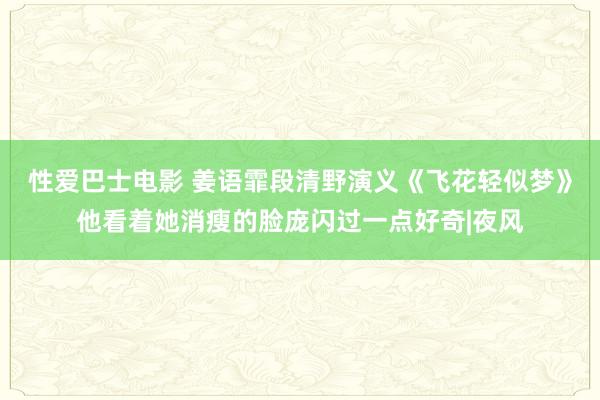 性爱巴士电影 姜语霏段清野演义《飞花轻似梦》他看着她消瘦的脸庞闪过一点好奇|夜风