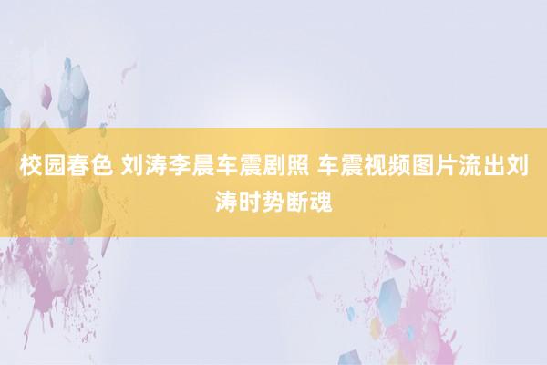 校园春色 刘涛李晨车震剧照 车震视频图片流出刘涛时势断魂