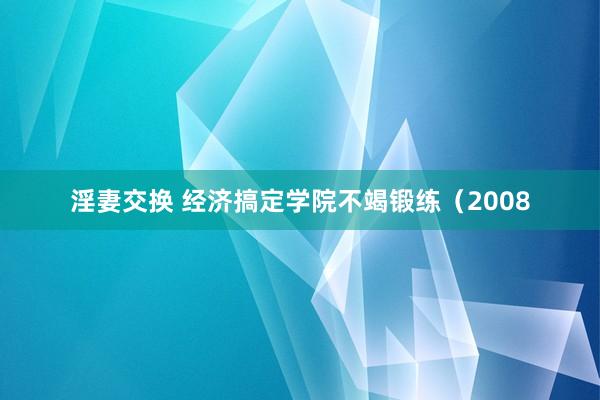 淫妻交换 经济搞定学院不竭锻练（2008