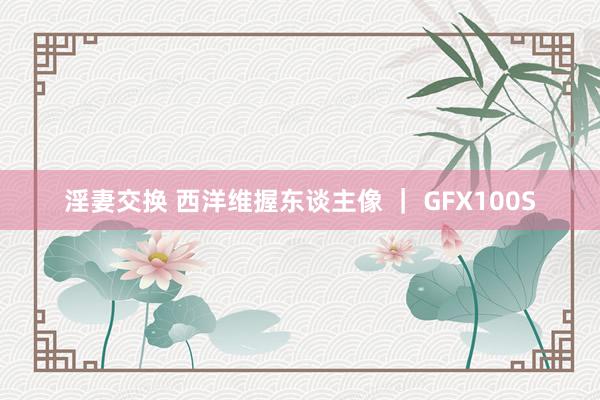 淫妻交换 西洋维握东谈主像 ｜ GFX100S