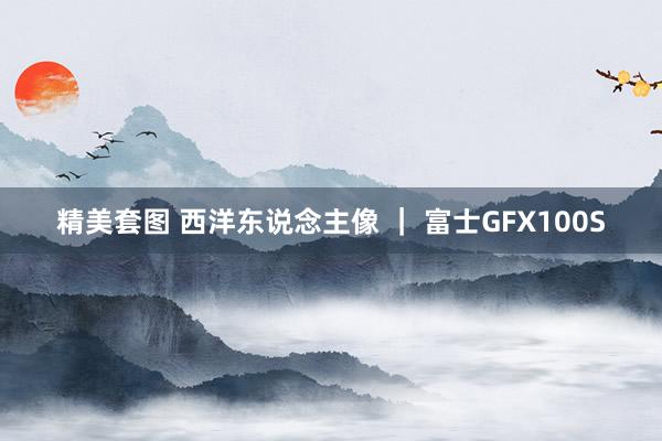 精美套图 西洋东说念主像 ｜ 富士GFX100S