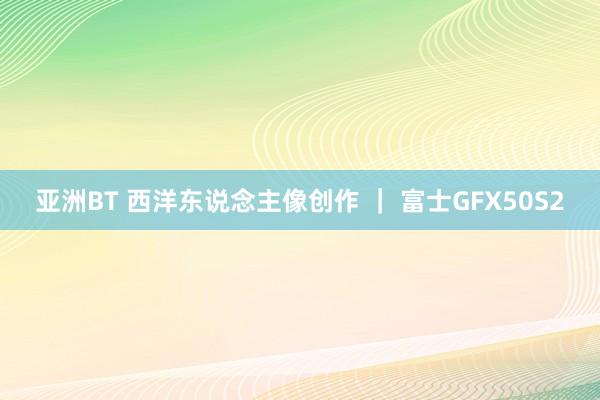 亚洲BT 西洋东说念主像创作 ｜ 富士GFX50S2