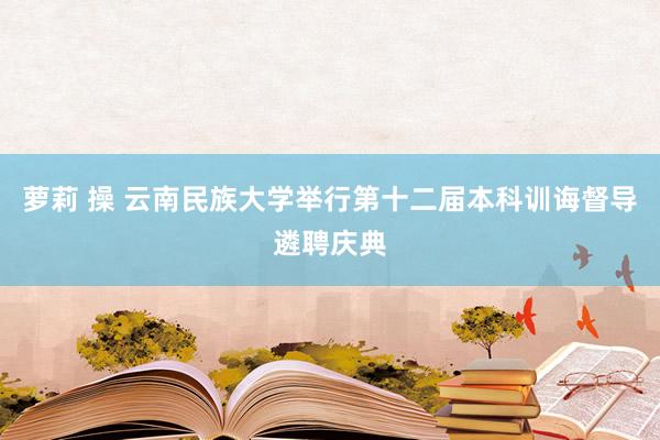 萝莉 操 云南民族大学举行第十二届本科训诲督导遴聘庆典