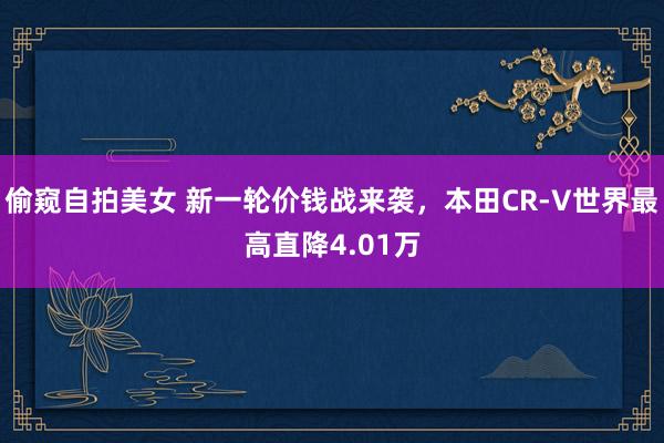 偷窥自拍美女 新一轮价钱战来袭，本田CR-V世界最高直降4.01万