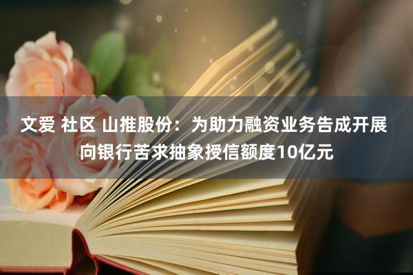 文爱 社区 山推股份：为助力融资业务告成开展 向银行苦求抽象授信额度10亿元