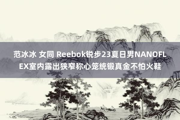 范冰冰 女同 Reebok锐步23夏日男NANOFLEX室内露出狭窄称心笼统锻真金不怕火鞋