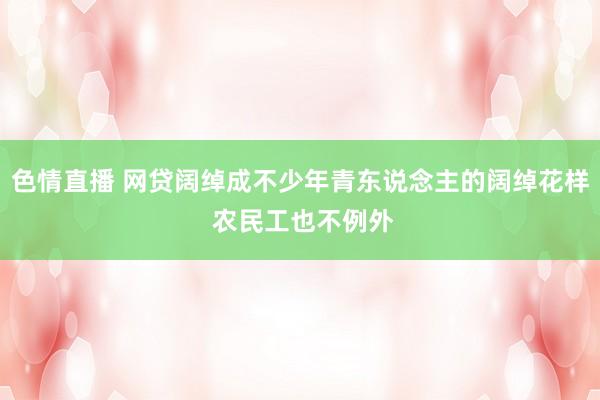 色情直播 网贷阔绰成不少年青东说念主的阔绰花样 农民工也不例外