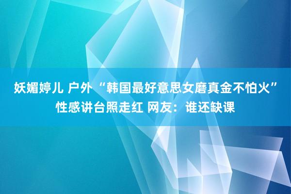 妖媚婷儿 户外 “韩国最好意思女磨真金不怕火”性感讲台照走红 网友：谁还缺课