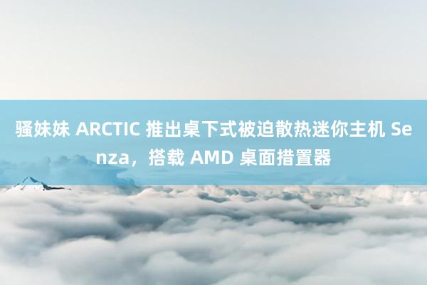 骚妹妹 ARCTIC 推出桌下式被迫散热迷你主机 Senza，搭载 AMD 桌面措置器