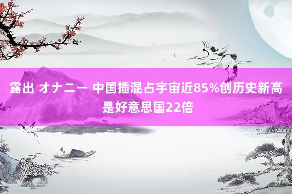 露出 オナニー 中国插混占宇宙近85%创历史新高 是好意思国22倍