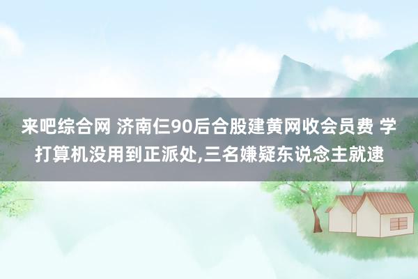 来吧综合网 济南仨90后合股建黄网收会员费 学打算机没用到正派处，三名嫌疑东说念主就逮