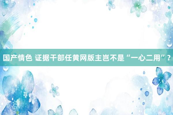 国产情色 证据干部任黄网版主岂不是“一心二用”？