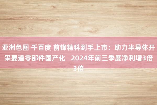 亚洲色图 千百度 前锋精科到手上市：助力半导体开采要道零部件国产化   2024年前三季度净利增3倍