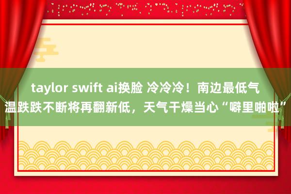 taylor swift ai换脸 冷冷冷！南边最低气温跌跌不断将再翻新低，天气干燥当心“噼里啪啦”