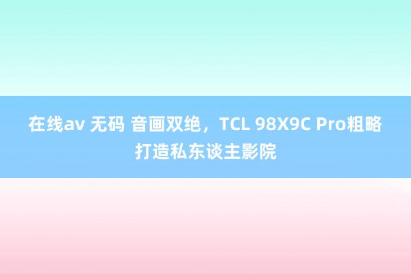 在线av 无码 音画双绝，TCL 98X9C Pro粗略打造私东谈主影院