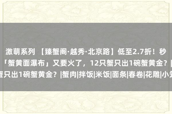 激萌系列 【臻蟹阁·越秀·北京路】低至2.7折！秒双东说念主套餐！北京路「蟹黄面瀑布」又要火了，12只蟹只出1碗蟹黄金？|蟹肉|拌饭|米饭|面条|春卷|花雕|小笼包