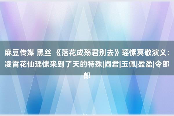 麻豆传媒 黑丝 《落花成殇君别去》瑶愫冥敬演义：凌霄花仙瑶愫来到了天的特殊|阎君|玉佩|盈盈|令郎