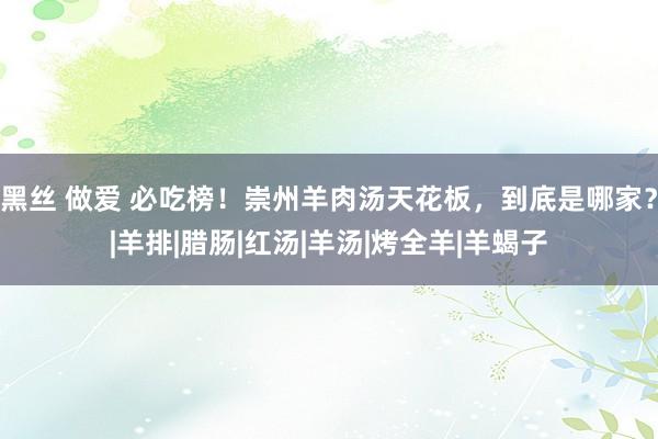 黑丝 做爱 必吃榜！崇州羊肉汤天花板，到底是哪家？|羊排|腊肠|红汤|羊汤|烤全羊|羊蝎子