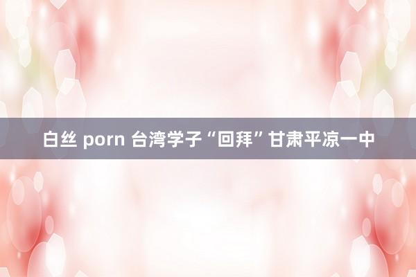 白丝 porn 台湾学子“回拜”甘肃平凉一中