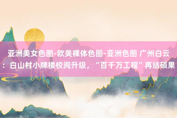 亚洲美女色图-欧美裸体色图-亚洲色图 广州白云：白山村小牌楼校阅升级，“百千万工程”再结硕果