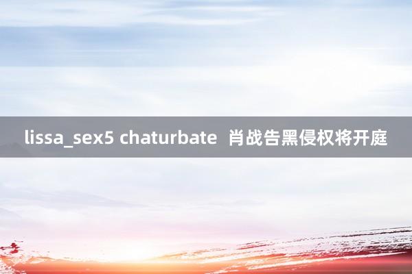 lissa_sex5 chaturbate  肖战告黑侵权将开庭